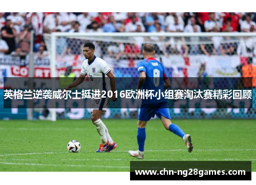 英格兰逆袭威尔士挺进2016欧洲杯小组赛淘汰赛精彩回顾