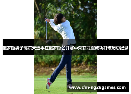 俄罗斯男子高尔夫选手在俄罗斯公开赛中荣获冠军成功打破历史纪录