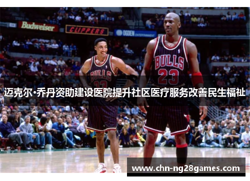 迈克尔·乔丹资助建设医院提升社区医疗服务改善民生福祉