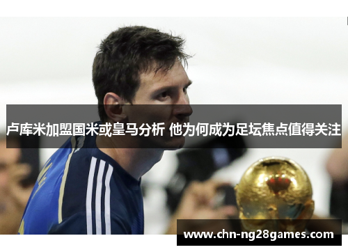 卢库米加盟国米或皇马分析 他为何成为足坛焦点值得关注