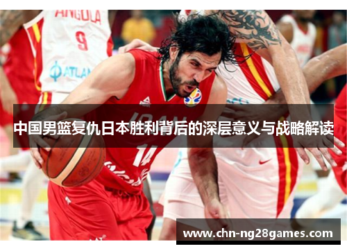 中国男篮复仇日本胜利背后的深层意义与战略解读