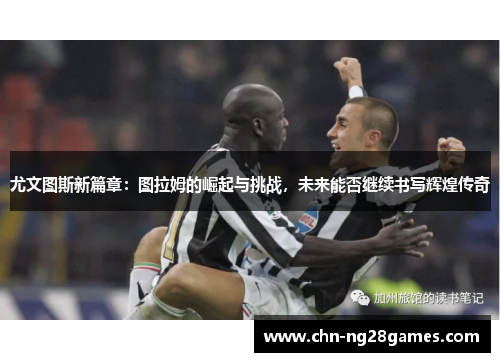 尤文图斯新篇章：图拉姆的崛起与挑战，未来能否继续书写辉煌传奇