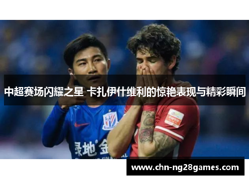 中超赛场闪耀之星 卡扎伊什维利的惊艳表现与精彩瞬间