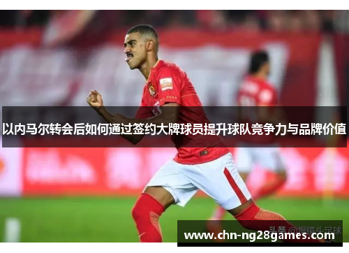 以内马尔转会后如何通过签约大牌球员提升球队竞争力与品牌价值