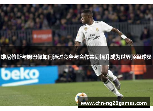 维尼修斯与姆巴佩如何通过竞争与合作共同提升成为世界顶级球员