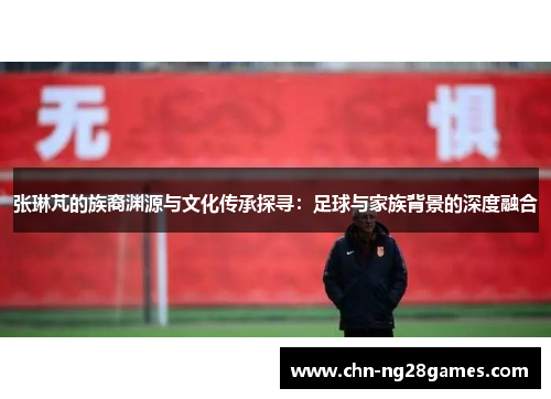 张琳芃的族裔渊源与文化传承探寻：足球与家族背景的深度融合