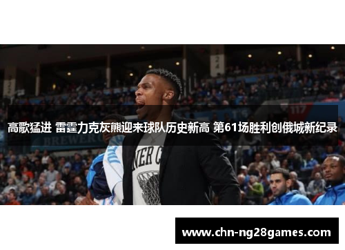 高歌猛进 雷霆力克灰熊迎来球队历史新高 第61场胜利创俄城新纪录
