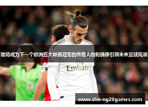 谁将成为下一个欧洲五大联赛冠军的传奇人物和偶像引领未来足球风潮