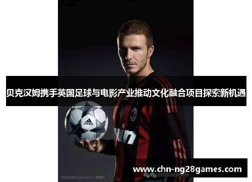 贝克汉姆携手英国足球与电影产业推动文化融合项目探索新机遇