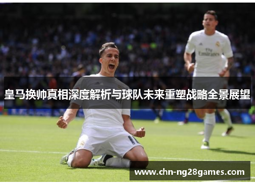 皇马换帅真相深度解析与球队未来重塑战略全景展望