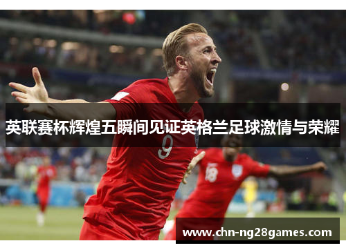 英联赛杯辉煌五瞬间见证英格兰足球激情与荣耀