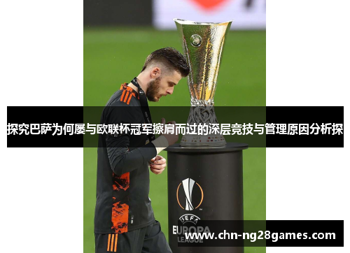 探究巴萨为何屡与欧联杯冠军擦肩而过的深层竞技与管理原因分析探 探究巴萨为何屡与欧联杯冠军擦肩而过的深层竞技与管理原因分析探