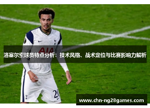 洛塞尔索球员特点分析:技术风格、战术定位与比赛影响力解析 洛塞尔索球员特点分析:技术风格、战术定位与比赛影响力解析