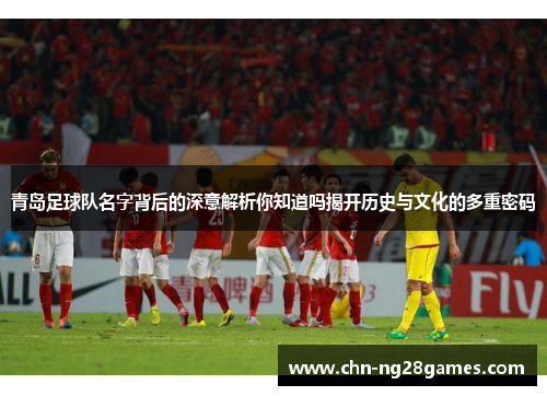 青岛足球队名字背后的深意解析你知道吗揭开历史与文化的多重密码