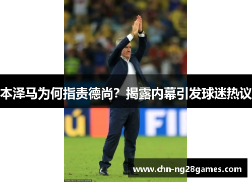 本泽马为何指责德尚?揭露内幕引发球迷热议 本泽马为何指责德尚?揭露内幕引发球迷热议