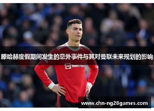 滕哈赫度假期间发生的意外事件与其对曼联未来规划的影响