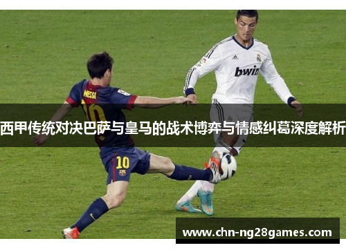 西甲传统对决巴萨与皇马的战术博弈与情感纠葛深度解析 西甲传统对决巴萨与皇马的战术博弈与情感纠葛深度解析
